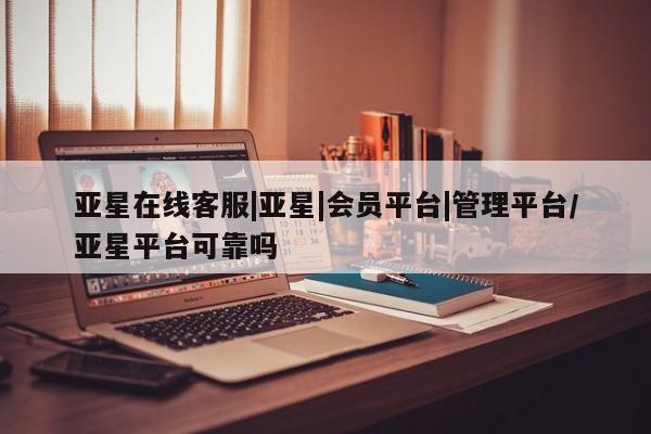 亚星代理合作-会员开户 亚星相关业务办理亚星在线客服|亚星|会员平台|管理平台/亚星平台可靠吗