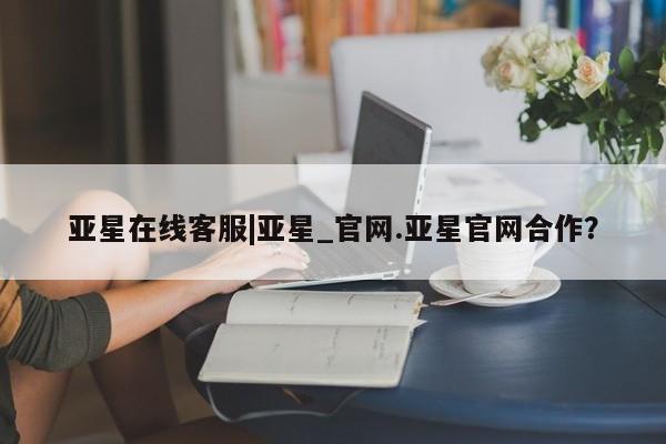 亚星代理合作-会员开户 亚星相关业务办理亚星在线客服|亚星_官网.亚星官网合作？