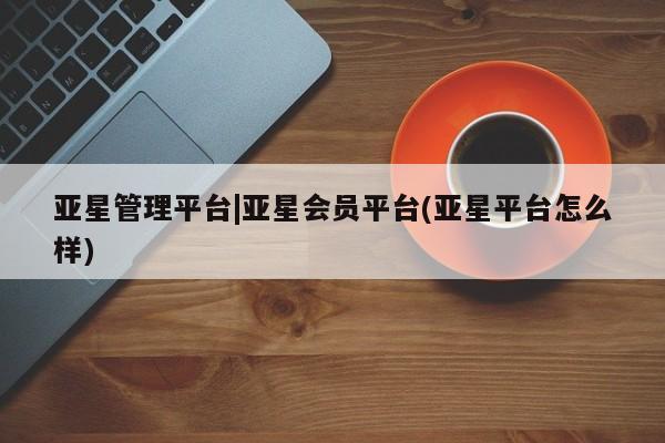 亚星代理合作-会员开户 亚星相关业务办理亚星管理平台|亚星会员平台(亚星平台怎么样)