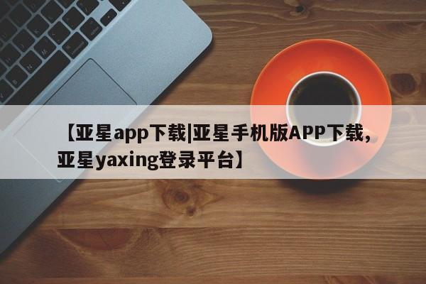 亚星代理合作-会员开户 亚星相关业务办理【亚星app下载|亚星手机版APP下载,亚星yaxing登录平台】