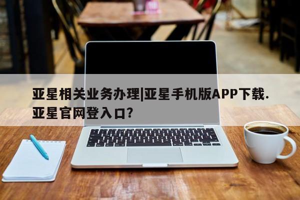 亚星代理合作-会员开户 亚星相关业务办理亚星相关业务办理|亚星手机版APP下载.亚星官网登入口？