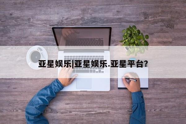 亚星代理合作-会员开户 亚星相关业务办理亚星娱乐|亚星娱乐.亚星平台？