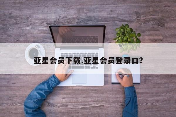 亚星代理合作-会员开户 亚星相关业务办理亚星会员下载.亚星会员登录口？