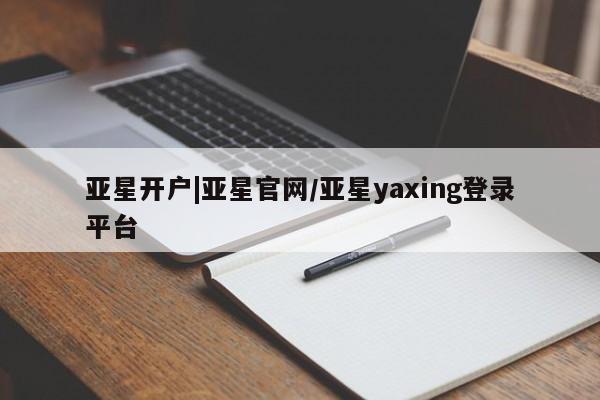 亚星代理合作-会员开户 亚星相关业务办理亚星开户|亚星官网/亚星yaxing登录平台