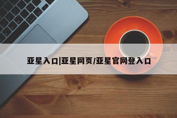 亚星代理合作-会员开户 亚星相关业务办理亚星入口|亚星网页/亚星官网登入口