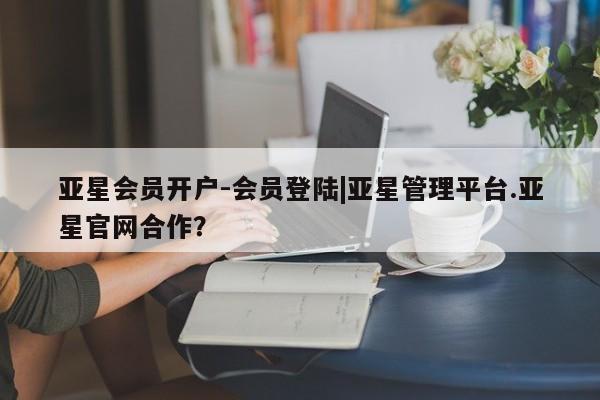亚星代理合作-会员开户 亚星相关业务办理亚星会员开户-会员登陆|亚星管理平台.亚星官网合作？