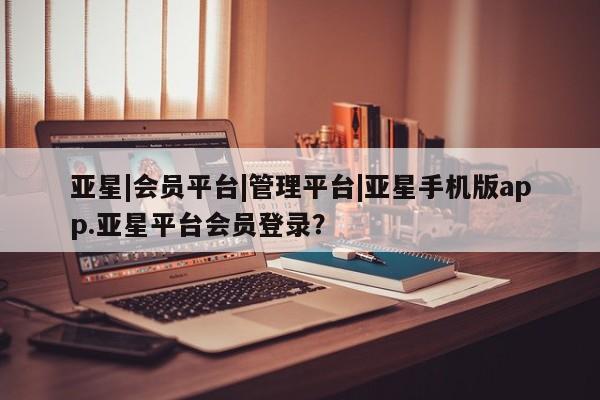 亚星代理合作-会员开户 亚星相关业务办理亚星|会员平台|管理平台|亚星手机版app.亚星平台会员登录？