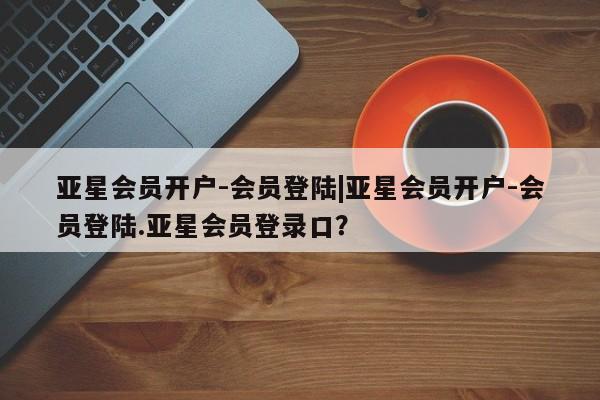 亚星代理合作-会员开户 亚星相关业务办理亚星会员开户-会员登陆|亚星会员开户-会员登陆.亚星会员登录口？