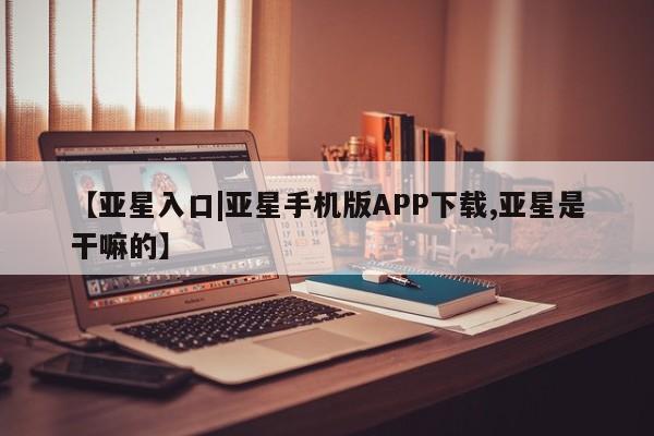 亚星代理合作-会员开户 亚星相关业务办理【亚星入口|亚星手机版APP下载,亚星是干嘛的】