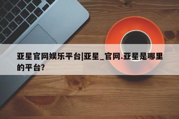 亚星代理合作-会员开户 亚星相关业务办理亚星官网娱乐平台|亚星_官网.亚星是哪里的平台？