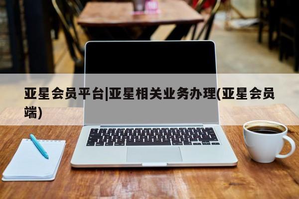亚星代理合作-会员开户 亚星相关业务办理亚星会员平台|亚星相关业务办理(亚星会员端)