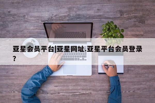 亚星代理合作-会员开户 亚星相关业务办理亚星会员平台|亚星网址.亚星平台会员登录？
