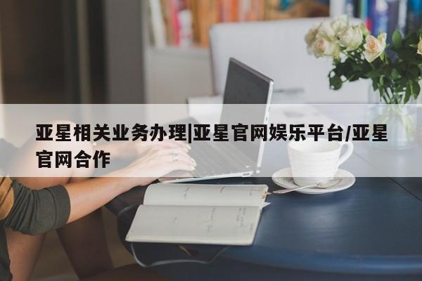 亚星代理合作-会员开户 亚星相关业务办理亚星相关业务办理|亚星官网娱乐平台/亚星官网合作