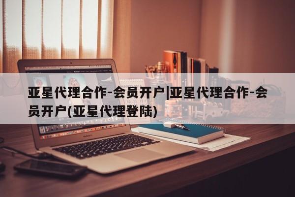 亚星代理合作-会员开户 亚星相关业务办理亚星代理合作-会员开户|亚星代理合作-会员开户(亚星代理登陆)