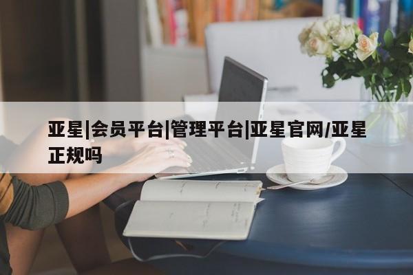 亚星代理合作-会员开户 亚星相关业务办理亚星|会员平台|管理平台|亚星官网/亚星正规吗