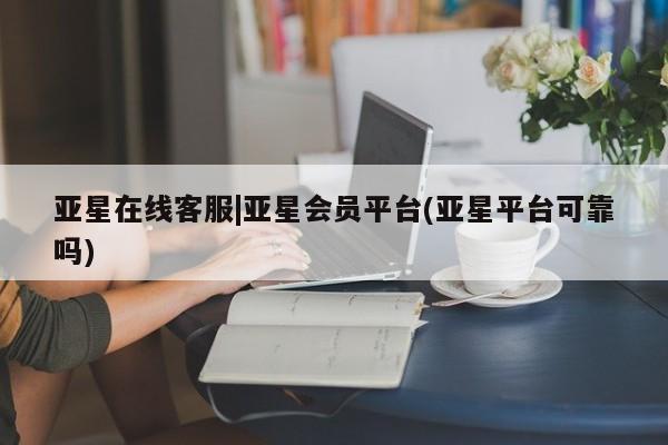 亚星代理合作-会员开户 亚星相关业务办理亚星在线客服|亚星会员平台(亚星平台可靠吗)