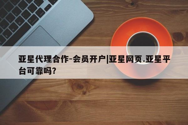 亚星代理合作-会员开户 亚星相关业务办理亚星代理合作-会员开户|亚星网页.亚星平台可靠吗？
