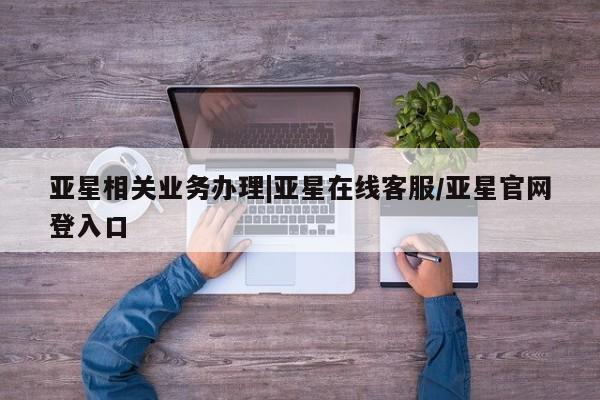 亚星代理合作-会员开户 亚星相关业务办理亚星相关业务办理|亚星在线客服/亚星官网登入口