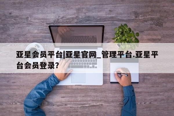 亚星代理合作-会员开户 亚星相关业务办理亚星会员平台|亚星官网_管理平台.亚星平台会员登录？