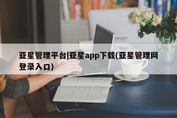 亚星代理合作-会员开户 亚星相关业务办理亚星管理平台|亚星app下载(亚星管理网登录入口)