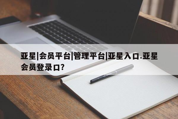 亚星代理合作-会员开户 亚星相关业务办理亚星|会员平台|管理平台|亚星入口.亚星会员登录口？