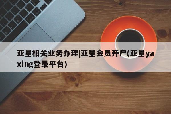 亚星代理合作-会员开户 亚星相关业务办理亚星相关业务办理|亚星会员开户(亚星yaxing登录平台)
