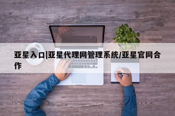 亚星代理合作-会员开户 亚星相关业务办理亚星入口|亚星代理网管理系统/亚星官网合作