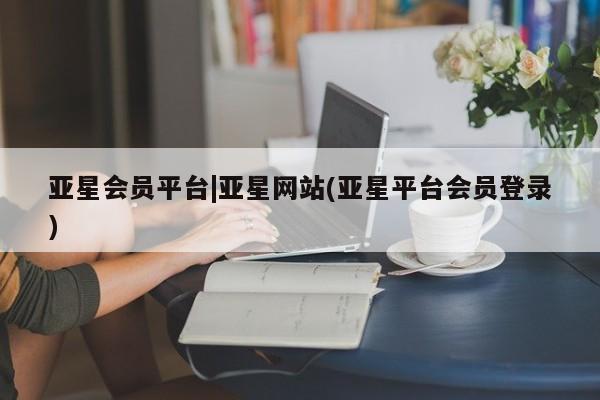亚星代理合作-会员开户 亚星相关业务办理亚星会员平台|亚星网站(亚星平台会员登录)