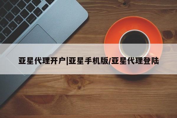 亚星代理合作-会员开户 亚星相关业务办理亚星代理开户|亚星手机版/亚星代理登陆