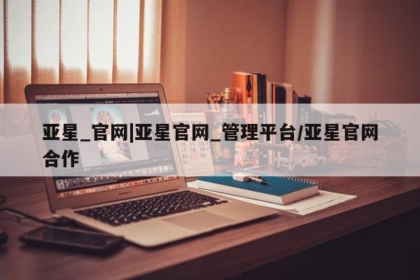 亚星代理合作-会员开户 亚星相关业务办理亚星_官网|亚星官网_管理平台/亚星官网合作