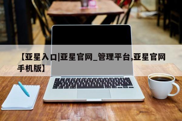 亚星代理合作-会员开户 亚星相关业务办理【亚星入口|亚星官网_管理平台,亚星官网手机版】