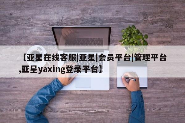 亚星代理合作-会员开户 亚星相关业务办理【亚星在线客服|亚星|会员平台|管理平台,亚星yaxing登录平台】