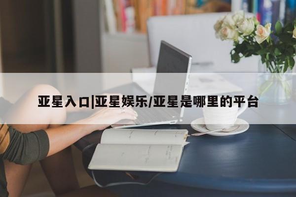 亚星代理合作-会员开户 亚星相关业务办理亚星入口|亚星娱乐/亚星是哪里的平台