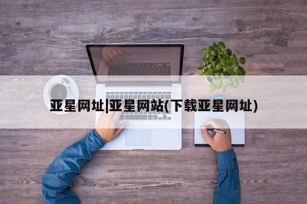 亚星代理合作-会员开户 亚星相关业务办理亚星网址|亚星网站(下载亚星网址)