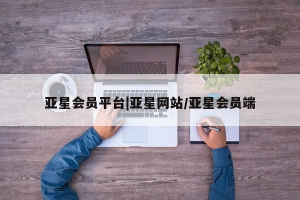 亚星代理合作-会员开户 亚星相关业务办理亚星会员平台|亚星网站/亚星会员端