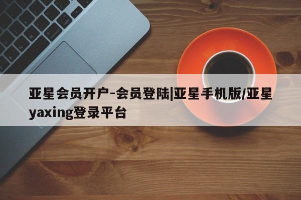 亚星代理合作-会员开户 亚星相关业务办理亚星会员开户-会员登陆|亚星手机版/亚星yaxing登录平台