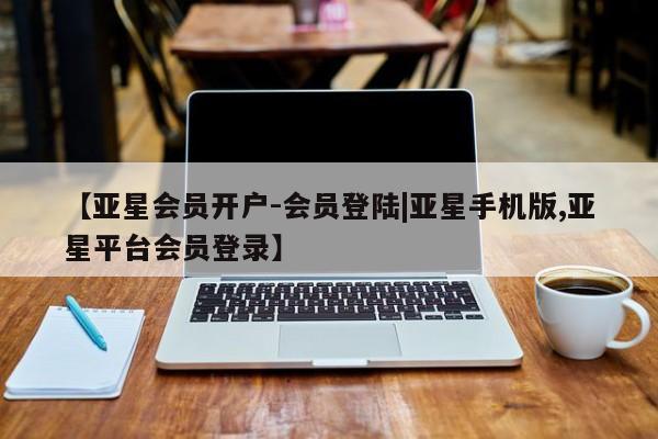 亚星代理合作-会员开户 亚星相关业务办理【亚星会员开户-会员登陆|亚星手机版,亚星平台会员登录】